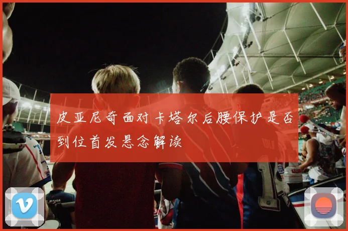 皮亚尼奇面对卡塔尔后腰保护是否到位首发悬念解读
