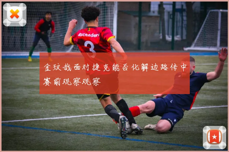 金玟哉面对捷克能否化解边路传中赛前观察观察