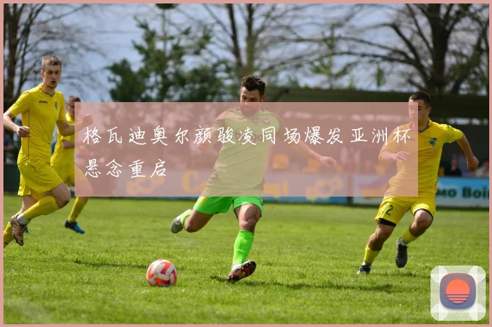 格瓦迪奥尔颜骏凌同场爆发亚洲杯悬念重启