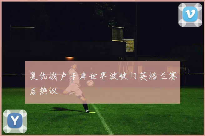 复仇战卢卡库世界波破门英格兰赛后热议