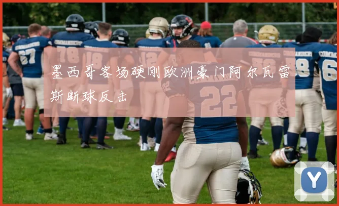 墨西哥客场硬刚欧洲豪门阿尔瓦雷斯断球反击
