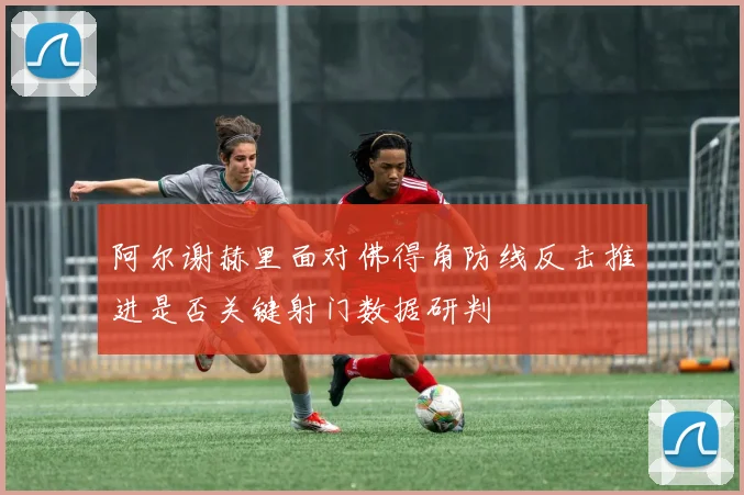 阿尔谢赫里面对佛得角防线反击推进是否关键射门数据研判